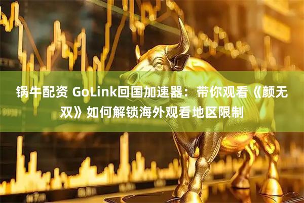 锅牛配资 GoLink回国加速器：带你观看《颜无双》如何解锁海外观看地区限制