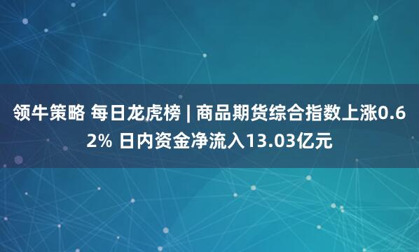 领牛策略 每日龙虎榜 | 商品期货综合指数上涨0.62% 日内资金净流入13.03亿元