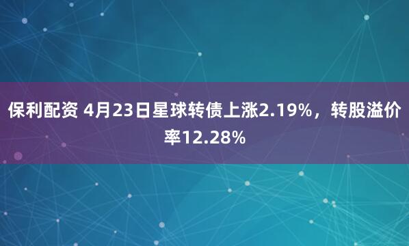 保利配资 4月23日星球转债上涨2.19%，转股溢价率12.28%