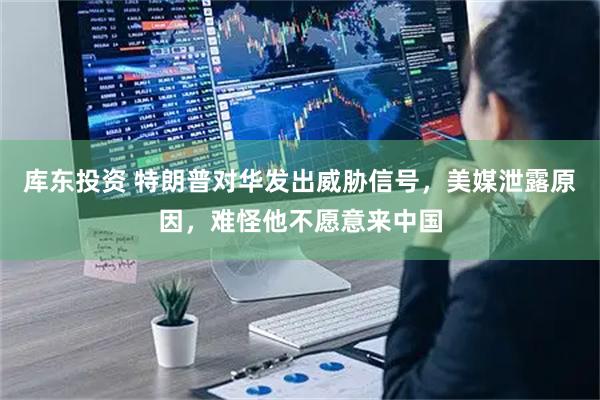 库东投资 特朗普对华发出威胁信号，美媒泄露原因，难怪他不愿意来中国