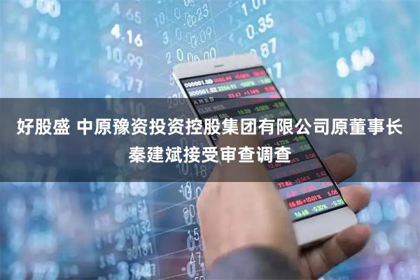 好股盛 中原豫资投资控股集团有限公司原董事长秦建斌接受审查调查