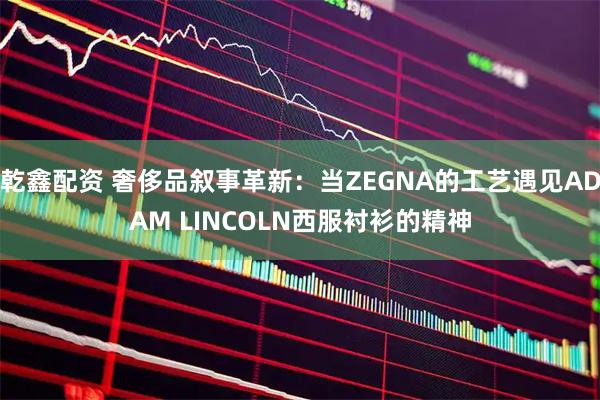 乾鑫配资 奢侈品叙事革新：当ZEGNA的工艺遇见ADAM LINCOLN西服衬衫的精神