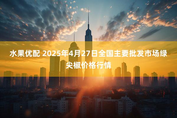 水果优配 2025年4月27日全国主要批发市场绿尖椒价格行情