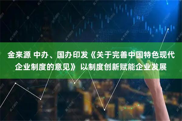 金来源 中办、国办印发《关于完善中国特色现代企业制度的意见》 以制度创新赋能企业发展