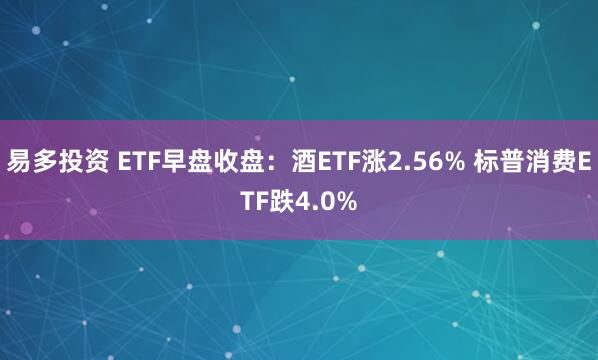 易多投资 ETF早盘收盘：酒ETF涨2.56% 标普消费ETF跌4.0%