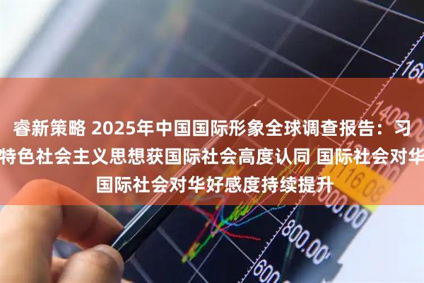 睿新策略 2025年中国国际形象全球调查报告：习近平新时代中国特色社会主义思想获国际社会高度认同 国际社会对华好感度持续提升