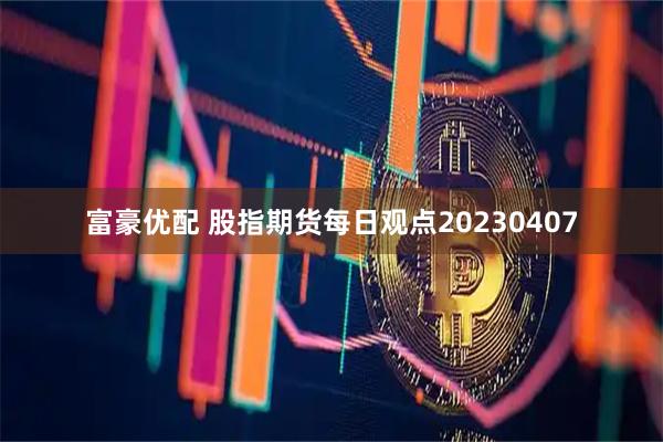 富豪优配 股指期货每日观点20230407