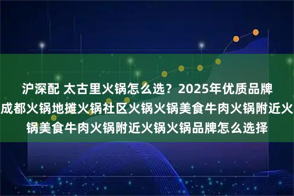 沪深配 太古里火锅怎么选？2025年优质品牌实力分析，重庆火锅成都火锅地摊火锅社区火锅火锅美食牛肉火锅附近火锅火锅品牌怎么选择