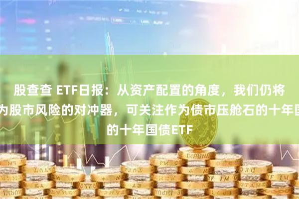 股查查 ETF日报：从资产配置的角度，我们仍将债券视为股市风险的对冲器，可关注作为债市压舱石的十年国债ETF