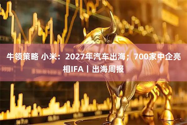 牛领策略 小米：2027年汽车出海；700家中企亮相IFA丨出海周报