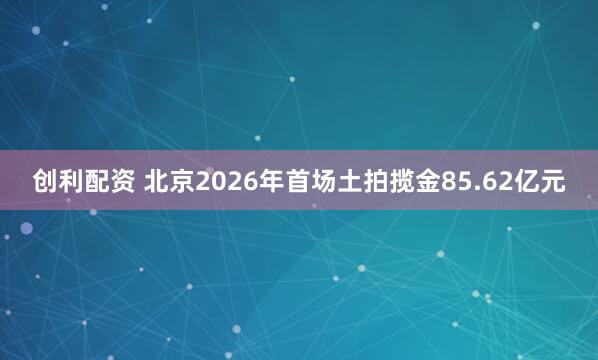 创利配资 北京2026年首场土拍揽金85.62亿元