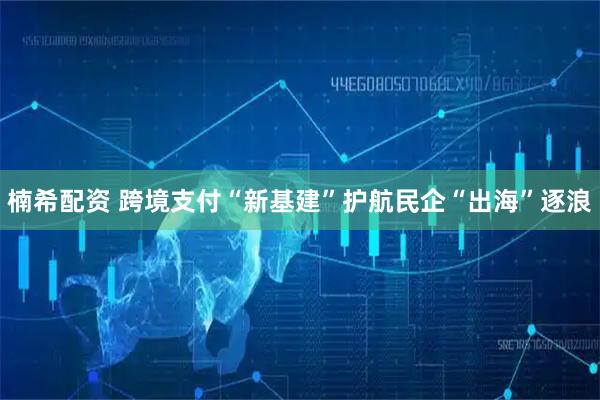 楠希配资 跨境支付“新基建”护航民企“出海”逐浪